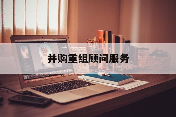 并购重组顾问服务(并购重组顾问主要包括协助咨询人进行什么)三沙市